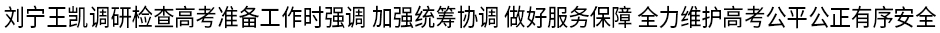 刘宁王凯调研检查高考准备工作时强调 加强统筹协调 做好服务保障 全力维护高考公平公正有序安全